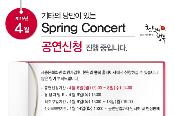 2015년 4월 기타의 낭만이 있는 Spring Concert 공연신청 진행 중입니다. 세종문화회관 회원가입후 천원의 행복 홈페이지에서 신청하실 수 있습니다. 많은 참여 부탁드립니다. 공연신청기간 4월6일(월) 09:00~8일(수)24:00 당첨자발표 4월9일(목) 15:00 티켓구입기간 4월9일(목)15:00~13일(월)19:00 잔여석확인기간 4월14일(화)10:00~공연당일까지 인터넷 및 현장판매