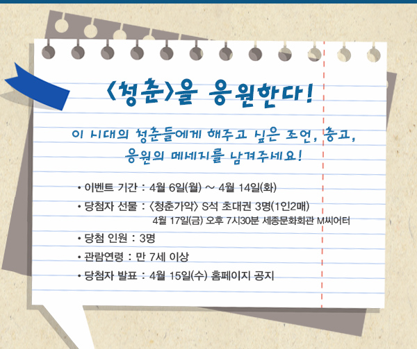 청춘을 응원한다 이시대의 청춘들에게 해주고 싶은 조언,충고, 응원의 메시지를 남겨주세요 이벤트 기간 : 4월 6일(월) ~ 4월 14일(화) 당첨자 선물 : 청춘가악 S석 초대권 3명(1인2매) 4월 17일(금) 오후 7시30분 세종문화회관 M씨어터 당첨 인원 : 3명 관람연령 : 만 7세 이상 당첨자 발표 : 4월 15일(수) 홈페이지 공지