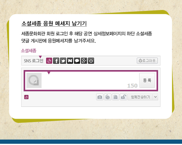 소셜세종 응원 메시지 남기기 세종문화회관 회원 로그인 후 해당 공연 상세정보페이지의 하단 소셜세종 댓글 게시판에 응원메세지를 남겨주세요.