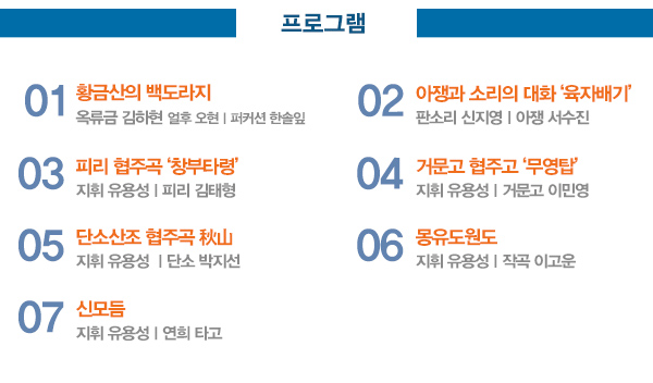 프로그램 01 황금산의 백도라지 옥류금 김하현 얼후 오현ㅣ퍼커션 한솔잎 02 아쟁과 소리의 대화 육자배기 판소리 신지영ㅣ아쟁 서수진 03 피리 협주곡 창부타령 지휘 유용성ㅣ피리 김태형 04 거문고 협주고 ‘무영탑’ 지휘 유용성ㅣ거문고 이민영 05 단소산조 협주곡 秋山 지휘 유용성 ㅣ단소 박지선 06 몽유도원도 지휘 유용성ㅣ작곡 이고운 07 신모듬 지휘 유용성 연희 타고