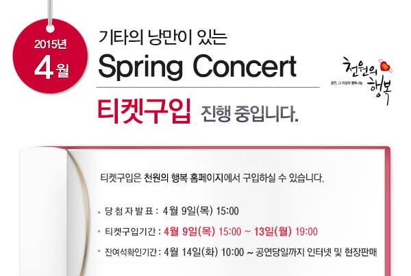 2015년 4월 기타의 낭만이 있는 Spring Concert 티켓구입 진행 중입니다. 티켓구입은 천원의 행복 홈페이지에서 구입하실 수 있습니다. 당첨자발표 4월9일(목) 15:00 티켓구입기간 4월9일(목) 15:00~13일(월) 19:00 잔여석확인기간 4월14일(화) 10:00~ 공연당일까지 인터넷 및 현장판매