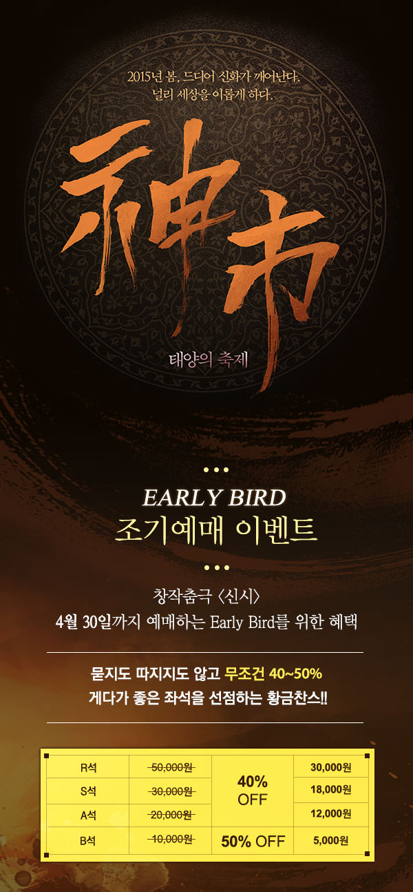 2015년 봄, 드디어 신화가 깨어난다. 널리 세상을 이롭게 하다. 神市 태양의 축제 Early Bird 조기예매 이벤트 창작춤극 '신시' 4월 30일까지 예매하는 Early Bird를 위한 혜택 묻지도 따지지도 않고 무조건 40~50% 게다가 좋은 좌석을 선점하는 황금찬스!! R석 50,000원 40%off 30,000원 S석 30,000원 40%off 18,000원 A석 20,000원 40%off 12,000원 B석 10,000원 50%off 5,000원