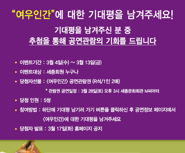 여우인간에 대한 기대평을 남겨주세요 기대평을 남겨주신 분 중 추첨을 통해 공연관람의 기회를 드립니다 이벤트기간 : 3월 4일(수) ~ 3월 13일(금이벤트대상 : 세종회원 누구나 당첨자선물 : 여우인간 공연관람권 (R석/1인 2매) * 관람권 공연일정 : 3월 28일(토) 오후 3시 세종문화회관 M씨어터 당첨 인원 : 5쌍 참여방법 : 하단에 기대평남기러 가기 버튼을 클릭하신 후 공연정보 페이지에서 여우인간에 대한 기대평을 남겨주세요 당첨자 발표 : 3월 17일(화) 홈페이지 공지