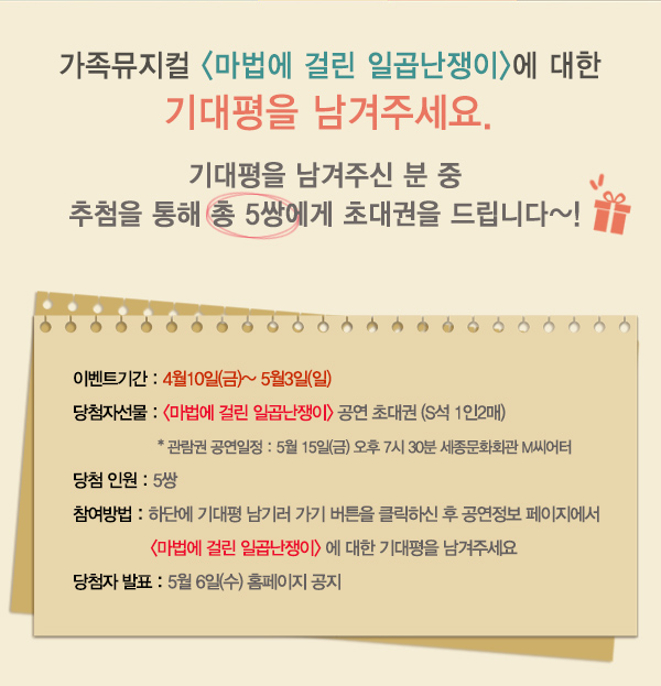 가족뮤지컬 마법에 걸린 일곱난쟁이에 대한 기대평을 남겨주세요 기대평을 남겨주신 분 중 추첨을 통해 총 5쌍에게 초대권을 드립니다. 이벤트기간 : 4월10일(금)~ 5월3일(일) 당첨자선물 : 마법에 걸린 일곱난쟁이 공연 초대권 (S석 1인2매) 관람권 공연일정 : 5월 15일(금) 오후 7시 30분 세종문화회관 M씨어터 당첨 인원 : 5쌍 참여방법 : 하단에 기대평 남기러 가기 버튼을 클릭하신 후 공연정보 페이지에서 마법에 걸린 일곱난쟁이 에 대한 기대평을 남겨주세요 당첨자 발표 : 5월 6일(수) 홈페이지 공지