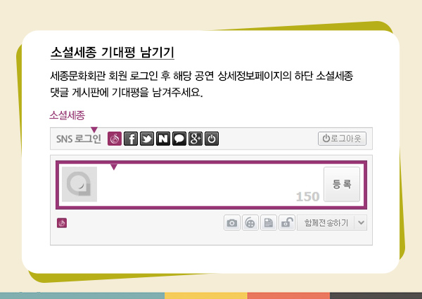 소셜세종 기대평 남기기 세종문화회관 회원 고르인 후 해당 공연 상세정보페이지의 하단 소셜세종 댓글 게시판에 기대평을 남겨주세요