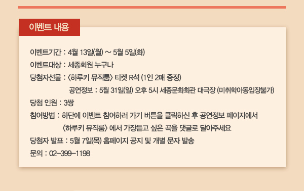 이벤트 내용 이벤트기간 : 4월 13일(월) ~ 5월 5일(화) 이벤트대상 : 세종회원 누구나 당첨자선물 : 하루키 뮤직룸 티켓 R석 (1인 2매 증정) 공연정보 : 5월 31일(일) 오후 5시 세종문화회관 대극장 (미취학아동입장불가) 당첨 인원 : 3쌍 참여방법 : 하단에 이벤트 참여하러 가기 버튼을 클릭하신 후 공연정보 페이지에서 하루키 뮤직룸 에서 가장듣고 싶은 곡을 댓글로 달아주세요  당첨자 발표 : 5월 7일(목) 홈페이지 공지 및 개별 문자 발송 문의 : 02-399-1198