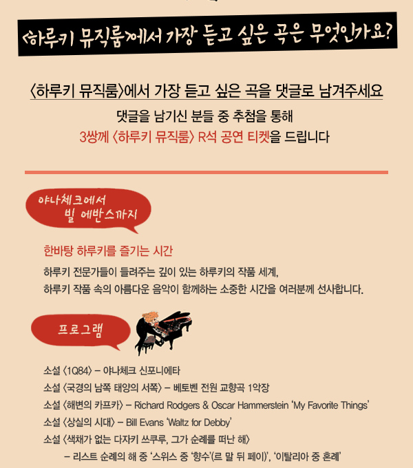 하루키 뮤직룸에서 가장 듣고 싶은 곡은 무엇인가요? 하루키뮤직룸에서 가장 듣고 싶은 곡을 댓글로 남겨주세요 댓글을 남기신 분들 중 추첨을 통해 3쌍께 하루키 뮤직룸 R석 공연티켓을 드립니다. 야나체크에서 빌 에반스까지 한바탕 하루키를 즐기는 시간 하루키 전문가들이 들려주는 깊이 있는 하루키의 작품 세계, 하루키 작품 속의 아름다운 음악이 함께하는 소중한 시간을 여러분께 선사합니다. 프로그램 소설 1Q84 - 야냐체크 신포니에타 소설 국경의 남쪽 태양의 서쪽 - 베토벤 전원 교향곡 1악장 소설 해변의 카프카 - Richard Rodgers & Oscar Hammerstein ‘My Favorite Things’ 소설 상실의 시대 - Bill Evans ‘Waltz for Debby’ 소설 색채가 없는 다자키 쓰쿠루, 그가 순례를 떠난 해 - 리스트 순례의 해 중 ‘스위스 중 ‘향수’(르 말 뒤 페이)’, ‘이탈리아 중 혼례’ 