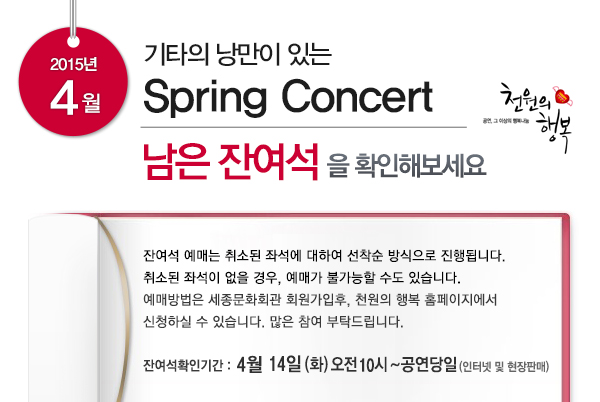 2015년 4월 기타의 낭만이 있는 spring concert 남은 잔여석을 확인해보세요 잔여석 예매는 취소된 좌석에 대하여 선착순 방식으로 진행됩니다. 취소된 좌석이 없을 경우, 예매가 불가능할 수도 있습니다. 예매방법은 세종문화회관 회원가입후, 천원의 행복 홈페이지에서  신청하실 수 있습니다. 많은 참여 부탁드립니다. 잔여석 확인기간 4월 14일(화) 오전 10시 ~ 공연당일 (인터넷 및 현장판매)