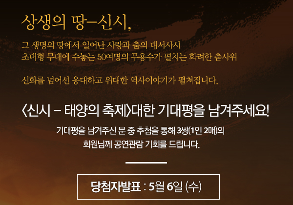 상생의 땅-신시,그 생명의 땅에서 일어난 사랑과 춤의 대서사시 초대형 무대에 수놓는 50여명의 무용수가 펼치는 화려한 춤사위 신화를 넘어선 웅대하고 위대한 역사이야기가 펼쳐집니다.  '신시 - 태양의 축제'대한 기대평을 남겨주세요! 기대평을 남겨주신 분 중 추첨을 통해 3쌍(1인 2매)의 회원님께 공연관람 기회를 드립니다. 당첨자 발표 : 5월 6일(수) 