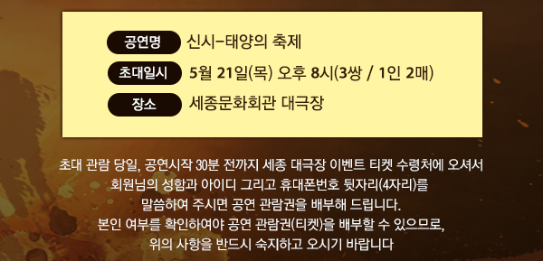 공연명 : 신시-태양의 축제 초대일시 : 5월 21일(목) 오후 8시(3쌍 / 1인 2매) 장소 : 세종문화회관 대극장 초대 관람 당일, 공연시작 30분 전까지 세종 대극장 이벤트 티켓 수령처에 오셔서 회원님의 성함과 아이디 그리고 휴대폰번호 뒷자리(4자리)를 말씀하여 주시면 공연 관람권을 배부해 드립니다. 본인 여부를 확인하여야 공연 관람권(티켓)을 배부할 수 있으므로, 위의 사항을 반드시 숙지하고 오시기 바랍니다. 