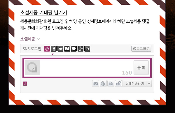 소셜세종 기대평남기기 세종문화회관 회원 로그인 후 해당 공연 상세정보페이지의 하단 소셜세종 댓글 게시판에 기대평을 남겨주세요. 