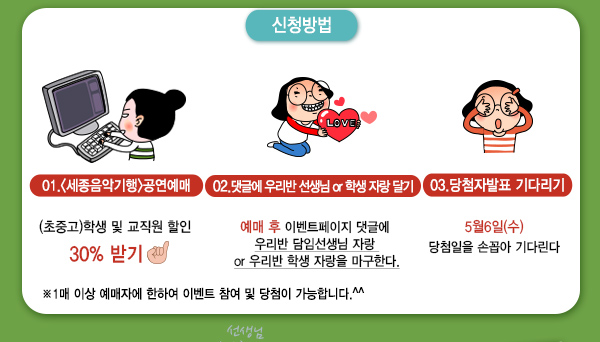 신청방법 01 세종음악기행 공연예매 초중고 학생 및 교직원 할인 30% 받기 02 댓글에 우리반 선생님 or 학생 자랑달기 예매후 이벤트페이지 댓글에 우리반 담임선생님 자랑 or 우리반 학생 자랑을 마구한다 03 당첨자발표 기다리기 5월6일(수) 당첨일을 손꼽아 기다린다 1매이상 예매자에 한하여 이벤트 참여 및 당첨이 가능합니다.