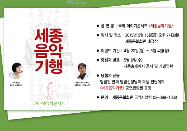 공연명 국악 이야기 콘서트 세종음악기행 일시 및 장소 2015년 5월15일(금) 오후7시30분 세종문화회관 대극장 이벤트 기간 4월20일(월) ~ 5월4일(월) 당첨자발표 5월6일(수) 세종홈페이지 공지 및 개별연락 당첨자 선물 당첨된 반의 담임선생님과 학생 전원에게 세종음악기행 공연관람권증정 문의 세종문화회관 국악사업팀 02-399-1660