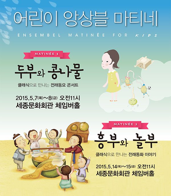 어린이 앙상블 마티네 ENSEMBEL MATINEE FOR KIDS MATINEE 1 두부와 콩나물 클래식으로 만나는 전래동요 콘서트 2015.5.7(목)~8(금)오전 11시 세종문화회관 체임버홀 MATINEE 2 클래식으로 만나는 전래동화 이야기 2015.5.14(목)~15(금) 오전 11시 세종문화회관 체임버홀 주최 (재)세종문화회관 공연문의 서울시유스오케스트라 02-399-1555 티켓 전석2만원 예매 세종문화회관 1544-1887 www.sejongpac.or.kr 인터파크 1544-1555 ticket.interpark.com (만4세이상 관람가능 ) 마티네패밀리 패키지 :3인이상 가족 30%할인(동일공연 예매시) 마티네 어린이 패키지: 두부와 콩나물, 흥부와 놀부 동시예매시 50%할인(어린이 청소년에 한함, 공연별 동일수량 예매시)