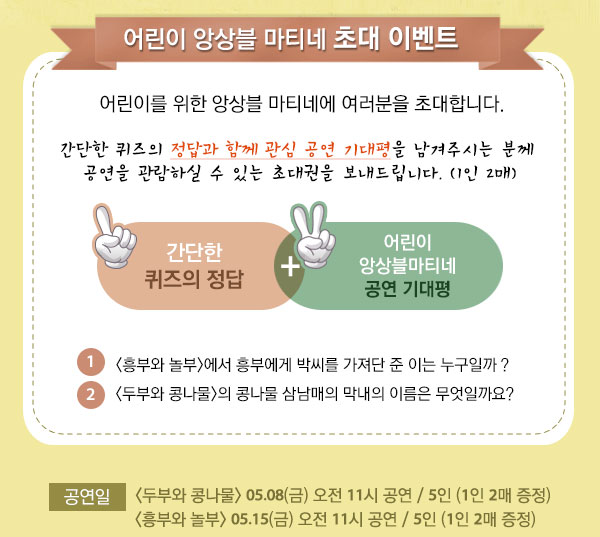 어린이 앙상블 마티네 초대 이벤트 어린이를 위한 앙상블 마티네에 여러분을 초대합니다. 간단한 퀴즈의 정답과 함께 관심 공연 기대평을 남겨주시는 분께 공연을 관람하실 수 있는 초대권을 보내드립니다. (1인 2매) 간다한 퀴즈의 정답 + 어린이 앙상블 마티네 공연기대평 1. `흥부와 놀부`에서 흥부에게 박씨를 가져단 준 이는 누구일까요? 2. `두부와 콩나물`의 콩나물 삼남매의 막내의 이름은 무엇일까요? 공연일 :  두부와 콩나물 05.08(금) 오전 11시 공연 / 5인 (1인 2매 증정) 흥부와 놀부 05.15(금) 오전 11시 공연 / 5인 (1인 2매 증정) 