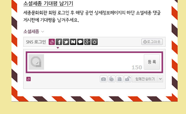 소셜세종 기대평 남기기 세종문화회관 회원 로그인 후 해당 공연 상세정보페이지의 하단 소셜세종 댓글 게시판에 기대평을 남겨주세요. 