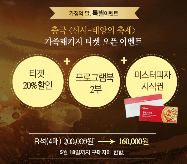 가정의달, 특별 이벤트 춤극 신시-태양의 축제 가족패키지 티켓 오픈 이벤트 티켓 20%할인+프로그램북 2부+미스터피자 시식권 R석(4매) 200,000원 →160,000원 5월 18일까지 구매자에 한함.