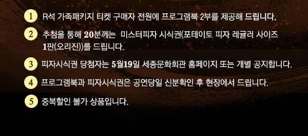 1. R석 가족패키지 티켓 구매자 전원에 프로그램북 2부를 제공해 드립니다. 2. 추첨을 통해 20분께는  미스터피자 시식권(포테이토 피자 레귤러 사이즈 1판(오리진))를 드립니다.  3. 피자시식권 당첨자는 5월19일 세종문화회관 홈페이지 또는 개별 공지합니다. 4. 프로그램북과 피자시식권은 공연당일 신분확인 후 현장에서 드립니다. 5. 중복할인 불가 상품입니다.