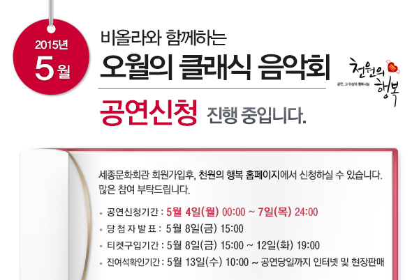 2015년 5월 비올라와 함께하는 오월의 클래식 음악회 공연신청 진행중입니다 세종문화회관 회원가입후 천원의 행복 홈페이지에서 신청하실 수 있습니다 많은 참여 부탁드립니다 공연신청기간 5월4일(월)00:00 ~ 7일(목) 24:00 당첨자발표 5월8일(금) 15:00 티켓구입기간 5월8일(금) 15:00 ~ 12일(화) 19:00 잔여석확인기간 5월13일(수) 10:00~rhddusekddlfRK지 인터텟 및 현장판매