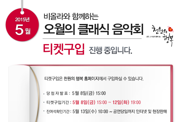 2015년 5월 비올라와 함께하는 오월의 클래식 음악회 티켓구입 진행 중입니다 티켓구입은 천원의 행복 홈페이지에서 구입하실 수 있습니다 당첨자 발표 5월8일(금) 15:00 티켓구입기간 5월8일(금) 15:00 ~ 12일(화) 19:00 잔여석 확인기간 5월13일(수) 10:00~공연당일까지 인터넷 및 현장판매