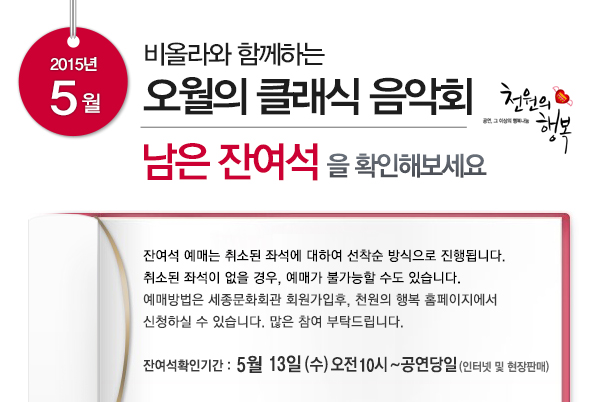 2015년 5월 비올라 함께하는 오월의 클래식 음악회 남은 잔여석을 확인해보세요 잔여석 예매는 취소된 좌석에 대하여 선착순 방식으로 진행됩니다. 취소된 좌석이 없을 경우, 예매가 불가능할 수도 있습니다 예매방법은 세종문화회관 회원가입 후 천원의 행복 홈페이지에서 신청하실 수 있습니다. 많은 참여 부탁드립니다 잔여석 확인기간 5월13일(수) 오전 10시~공연당일(인터넷 및 현장판매)