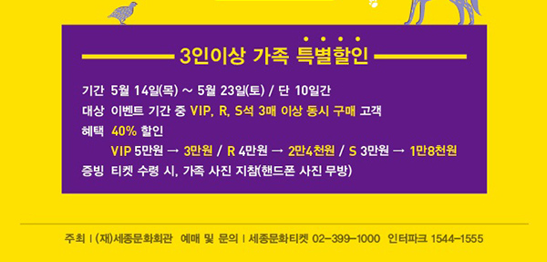3인이상 가족 특별할인 기간 5월14일(목)~5월23일(토) 단 10일간 대상 이벤트 기간중 vip, r, s석 3매 이상 동시 구매 고객 혜택 40%할인 vip 5만원에서 3만원 r 4만원에서 2만4천원 s 3만원에서 1만8천원 증빙 티켓 수령시 가족사진 지참(핸드폰사진 무방) 주최(재)세종문화회관 예매 및 문의 세종문화티켓 02-399-1000 인터파크 1544-1555