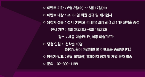 이벤트 기간 : 6월 3일(수) ~ 6월 17일(수) 이벤트 대상 : 프리미엄 회원 신규 및 재가입자당첨자 선물 : 전시 디에고 리베라 초대권 (1인 1매) 선착순 증정 전시 기간 : 5월 23일(토)~8월 16일(일) 장소 : 세종 미술관1관, 세종 미술관2관 당첨 인원 : 선착순 10명 (당첨인원이 마감되면 본 이벤트는 종료됩니다.) 당첨자 발표 : 6월 19일(금) 홈페이지 공지 및 개별 문자 발송 문의 : 02-399-1198