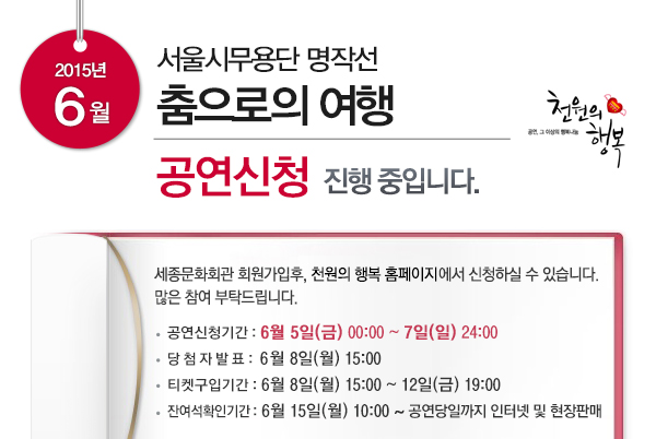 2015년 6월 서울시무용단 명작선 춤으로의 여행 공연신청 진행중입니다 세종문화회관 회원가입후 천원의 행복 홈페이지에서 신청하실 수 있습니다 많은 참여 부탁드립니다. 공연신청기간 6월5일(금) 00:00~7일(일) 24:00 당첨자발표 6월8일(월) 15:00 티켓구입기간 6월8일(월)15:00~12일(금) 19:00 잔여석확인기간 6월15일(월) 10:00~공연당일까지 인터넷 및 현장 판매