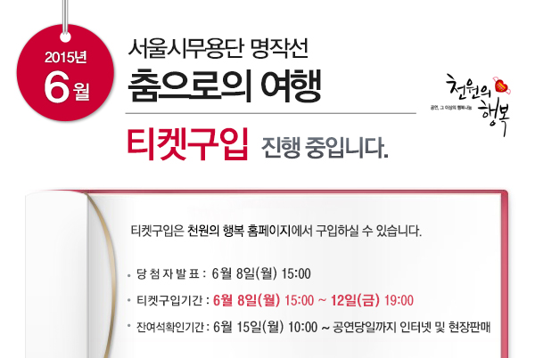 2015년 6월 서울시무용단 명작선 춤으로의 여행 티켓구입 진행중입니다 티켓구입은 천원의 행복 홈페이지에서 구입하실 수 있습니다 당첨자발표 6월8일(월) 15:00 티켓구입기간 6월8일(월) 15:00~12일(금) 19:00 잔여석확인기간 6월15일(월) 10:00~ 공연당일까지 인터넷 및 현장판매