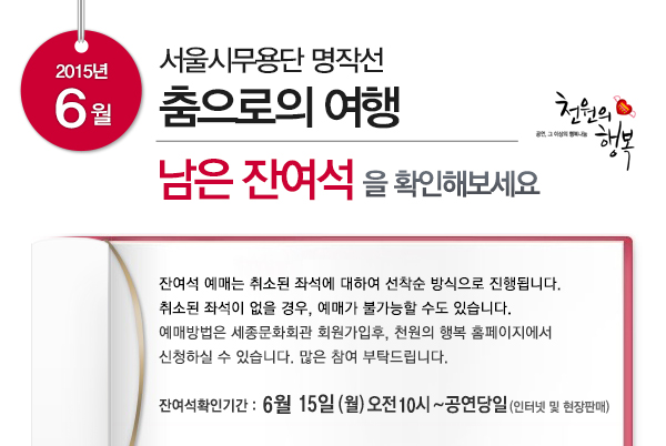 2015년 6월 서울시무용단 명작선 춤으로의 여행 남은 잔여석을 확인해보세요 잔여석 예매는 취소된 좌석에 대하여 선착순 방식으로 진행됩니다 취소된 좌석이 없을 경우 예매가 불가능할 수도 있습니다. 예매 방법은 세종문화회관 회원가입후 천원의 행복 홈페이지에서 신청하실 수 있습니다. 많은 참여 부탁드립니다 잔여석확인기간 6월15일(월) 오전 10시~공연당일(인터넷 및 현장판매)