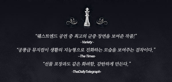 “웨스트엔드 공연 중 최고의 군중 장면을 보여준 작품!”  -Variety- “공룡급 뮤지컬이 생활의 지능형으로 진화하는 모습을 보여주는 걸작이다.” -The Times- “선물 포장과도 같은 화려함, 감탄하게 만든다.”  -TheDailyTelegraph