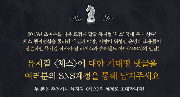 2015년 초여름을 더욱 뜨겁게 달굴 뮤지컬 체스 국내 무대 상륙! 체스 챔피언십을 둘러싼 배신과 야망, 사랑이 뒤섞인 운명의 소용돌이 전설적인 뮤지컬 작사가 팀 라이스와 슈퍼밴드 아바(ABBA)의 만남!뮤지컬 체스에 대한 기대평 댓글을  여러분의 SNS계정을 통해 남겨주세요    두 분을 추첨하여 뮤지컬 체스의 세계로 초대합니다!