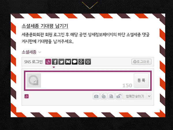 소셜세종 기대평남기기 세종문화회관 회원 로그인 후 해당공연 상세정보페이지의 하단 소셜세종 댓글게시판에 기대평을 남겨주세요.