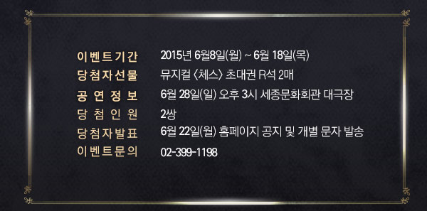 이벤트 기간 : 6월 8일(월) ~ 6월 18일(목) 당첨자 선물 : 뮤지컬 체스 초대권 R석 2매 공연정보 : 6월 28일(일) 오후 3시 세종문화회관 대극장 당첨 인원 : 2쌍 당첨자 발표 : 6월 22일(월) 홈페이지 공지 및 개별 문자 발송 이벤트문의 : 02-399-1198