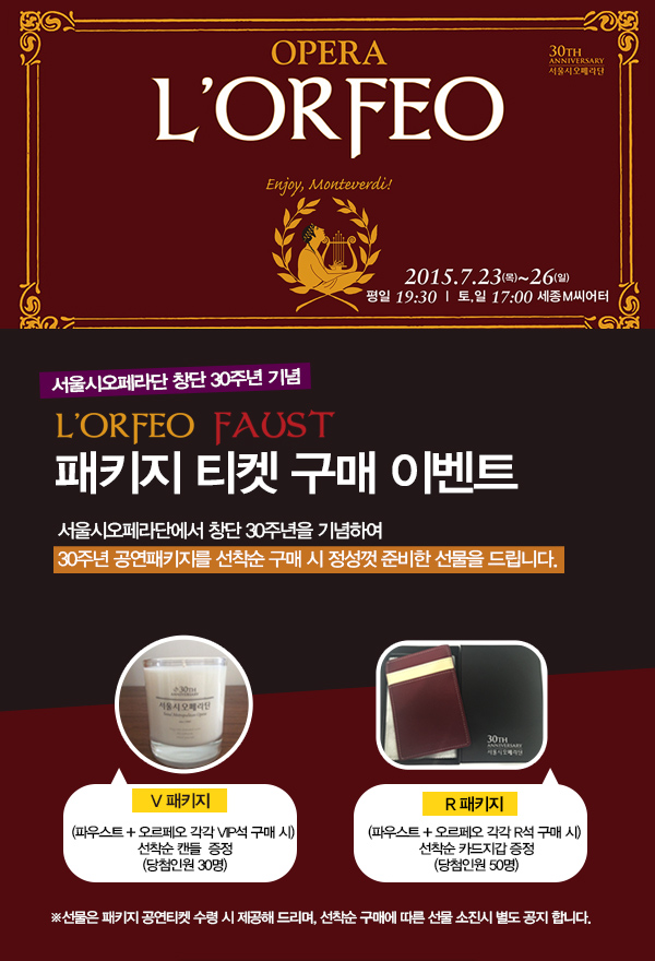 opera lorfeo enjoy monteverdi 2015.7.23목~26일 평일 19:30 토,일 17:00 세종 m씨어터 서울시오페라단 창단 30주년 기념 lorfeo faust 패키지 티켓 구매 이벤트 서울시오페라단에서 창단 30주년을 기념하여 30주년 공연패키지를 선착순 구매 시 정성껏 준비한 선물을 드립니다 v패키지 파우스트+오르페오 각각 vip석 구매시 선착순 캔들 증정 당첨인원 30면 r패키지 파우스트+오르페오 각각 r석 구매 시 석찬순 카드집갑 증정 당첨인원 50명 선물은 패키지 공연티켓 수령 시 제공해 드리며, 선착순 구매에 따른 선물 소진시 별도 공지합니다.