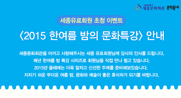 서울특별시 세종문화회관 문학동네 세종유료회원 초청 이벤트 2015 한여름 밤의 문화특강 안내 세종문화회관을 아끼고 사랑해주시는 세종 유료회원님께 감사의 인사를 드립니다. 매년 한여름 밤 특강 시리즈로 회원님을 직접 만나 뵙고 있습니다. 2015년 올해에는 더욱 알차고 신선한 주제를 준비해보았습니다. 지치기 쉬운 무더운 여름 밤, 문화와 예술이 좋은 휴식처가 되기를 바랍니다.