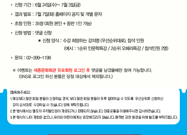 신청 기간 : 6월 24일(수)~ 7월 3일(금) 결과 발표 : 7월 7일(화) 홈페이지 공지 및 개별 문자 초청 인원 : 35쌍 (회원 본인 + 동반 1인 가능) 신청 방법 : 댓글 신청  신청 양식 : 수강 희망하는 강의명 (우선순위대로), 참석 인원 (예시 : 1순위 인문학특강 / 2순위 오페라특강 / 참석인원 2명) 문의 : 02-399-1198 ※ 이벤트는 세종문화회관 유료회원 로그인 후 댓글을 남겼을때만 참여 가능합니다. (SNS로 로그인 하신 분들은 당첨 대상에서 제외됩니다.) [필독해주세요] 1. 예상보다 많은 회원 분들이 신청하실 경우, 보다 많은 회원 분들이 두루 참여하실 수 있도록  우선순위로 신청하신 강의 순서대로  수강하실 수 있습니다. 양해 부탁드립니다.  2. 본 행사에서는 별도의 주차할인권이 제공되거나 판매되지 않습니다. 대중교통을 이용해주시면 감사하겠습니다. 3. 본 행사의 나이 제한은 없으나, 유아와 어린이에게는 권장해드리지 않습니다. 쾌적한 강연 환경을 위해 협조를 부탁드립니다.