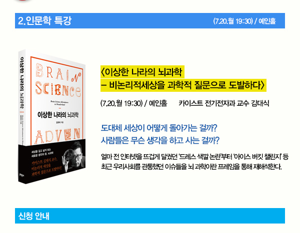 2. 인문학 특강 이상한 나라의 뇌과학 비논리적세상을 과학적 질문으로 도발하다 7.20 월 19:30 예인홀 카이스트 전기전자과 교수 김대식 도대체 세상이 어떻게 돌아가는 걸까? 사람들은 무슨 생각을 하고 사는 걸까? 얼마 전 인터넷을 뜨겁게 달궜던 ‘드레스 색깔 논란’부터 ‘아이스 버킷 챌린지’ 등 최근 우리사회를 관통했던 이슈들을 뇌 과학이란 프레임을 통해 재해석한다.