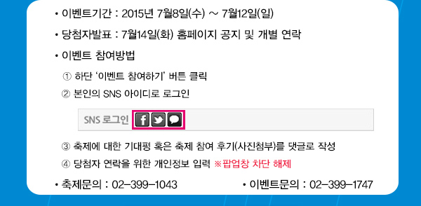 이벤트기간 : 2015년 7월8일(수) ~ 7월12일(일) 당첨자발표 : 7월14일(화) 홈페이지 공지 및 개별 연락 이벤트 참여방법 ① 하단 ‘이벤트 참여하기’ 버튼 클릭 ② 본인의 SNS 아이디로 로그인 ③ 축제에 대한 기대평 혹은 축제 참여 후기(사진첨부)를 댓글로 작성 ④ 당첨자 연락을 위한 개인정보 입력 ※ 팝업창 차단 해제 축제문의 02-399-1043 이벤트문의 : 02-399-1747