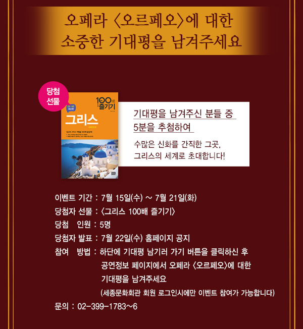 오페라 오르페오에 대한 소중한 기대평을 남겨주세요 기대평을 남겨주신 분들 중 5분을 추첨하여 수많은 신화를 간직한 그곳 그리스의 세계로 초대합니다. 이벤트기간 7월15일 (수) ~ 7월21일(화) 당첨자선물 그리스 100배 즐기기 당첨 인원 5명 당첨자 발표 7월22일(수) 홈페이지공지 참여방법 하단에 기대평 남기러 가기 버튼을 클릭하신 후 공연정보 페이지에서 오페라 오르페오에 대한 기대평을 남겨주세요 세종문화회관 회원 로그인시에만 이벤트 참여가 가능합니다 문의 02-399-1783~6