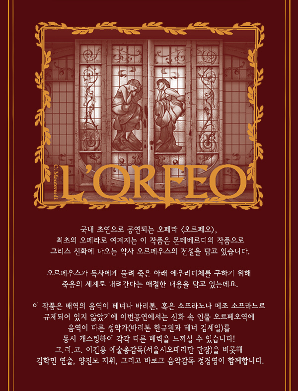 국내 초연으로 공연되는 오페라 오르페오, 최초의 오페라로 여겨지는 이 작품은 몬테베르디의 작품으로 그리스 신화에 나오는 악사 오르페우스의 전설을 담고 있습니다. 오르페우스가 독사에게 물려 죽은 아래 에우리디체를 구하기 위해 죽음의 세계로 내려간다는 애절한 내용을 담고 있는데요. 이 작품은 배역의 음역이 테너나 바리톤, 혹은 소프라노나 메조 소프라노로 규제되어 있지 않았기에 이번공연에서는 신화 속 인물 오르페오역에 음역이 다른 성악가(바리톤 한규원과 테너 김세일)를 동시 캐스팅하여 각각 다른 매력을 느끼실 수 있습니다! 그.리.고. 이건용 예술총감독(서울시오페라단 단장)을 비롯해  김학민 연출, 양진모 지휘, 그리고 바로크 음악감독 정경영이 함께합니다.