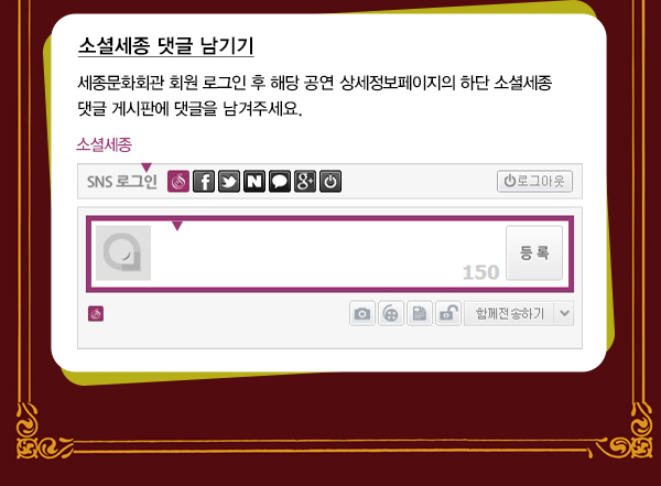 소셜세종 댓글 남기기 세종문화회관 회원 로그인 후 해당 공연 상세정보페이지의 하단 소셜세종 댓글 게시판에 댓글을 남겨주세요