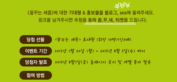 <꿈꾸는 세종>에 대한 기대평 & 홍보물을 블로그, sns에 올려주세요. 링크를 남겨주시면 추첨을 통해 꿈.꾸.세. 티켓을 드립니다.  당첨 선물 : <꿈꾸는 세종> 초대권(회당 10명/1인2매)  이벤트 기간 : 8월5일(수) 까지  당첨자 발표 : 8월7일(금) 홈페이지 공지 및 개별 문자 발송 참여방법