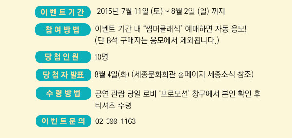 이벤트기간 :　7월 11일(토)~8월 26(일) 까지 참여 방법 : 이벤트 기간 내 “썸머클래식” 예매하면 자동 응모!  (단 B석 구매자는 응모에서 제외됩니다.) 당첨 인원 : 10명  ? 발표 : 8월 4일(화) (세종문화회관 홈페이지 세종소식 참조)  수령방법 : 공연 관람 당일 로비 ‘프로모션’ 창구에서 본인 확인 후 티셔츠 수령  문의 : 02-399-1163 