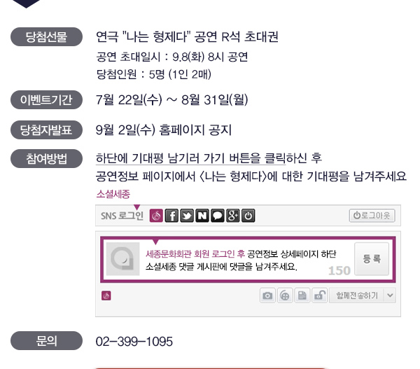 당첨선물 연극 나는 형제다 공연 r석 초대권 공연초대일시 9.8(화) 8시공연 당첨인원 5명 1인2매  이벤트기간 7월22일(수) ~ 8월31일(월) 당첨자발표 9월2일(수) 홈페이지 공지 참여방법 하단에 기대평남기러 가기 버튼을 클릭하신 후 공연정보 페이지에서 나는 형제다에 대한 기대평을 남겨주세요 세종문화회관 회원 로그인 후 공연정보 상세페이지 하단 소셜세종 댓글 게시판에 댓글을 남겨주세요 문의 02-399-1095 