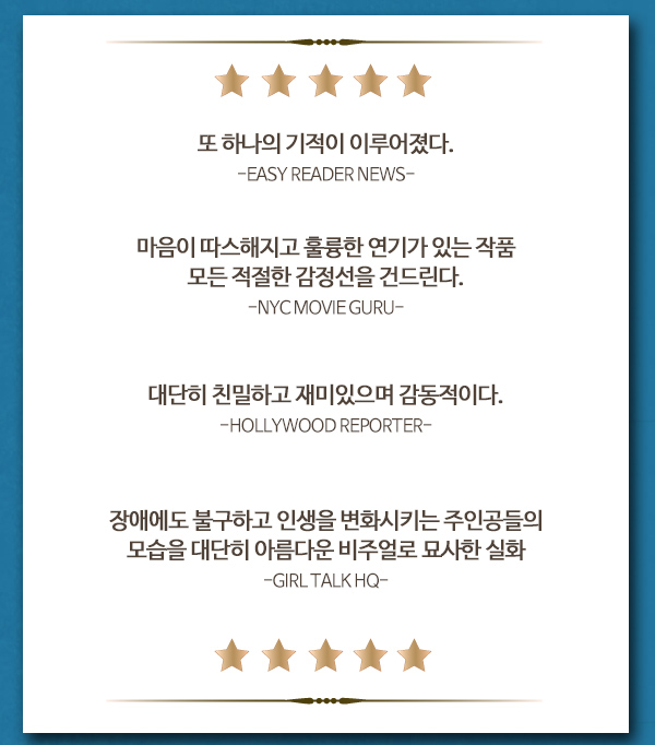 또 하나의 기적이 이루어졌다. EASY READER NEWS 마음이 따스해지고 훌륭한 연기가 있는 작품 모든 적절한 감정선을 건드린다. NYC MOVIE GURU 대단히 친밀하고 재미있으며 감동적이다. HOLLYWOOD REPORTER 장애에도 불구하고 인생을 변화시키는 주인공들의 모습을 대단히 아름다운 비주얼로 묘사한 실화 GIRL TALK HQ