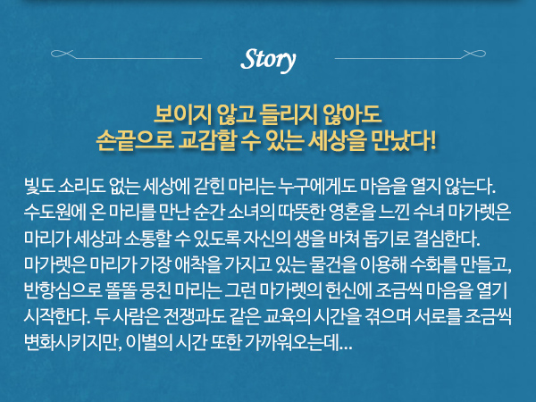 story 보이지 않고 들리지 않아도 손끝으로 교감할 수 있는 세상을 만났다 빛도 소리도 없는 세상에 갇힌 마리는 누구에게도 마음을 열지 않는다. 수도원에 온 마리를 만난 순간 소녀의 따뜻한 영혼을 느낀 수녀 마가렛은 마리가 세상과 소통할 수 있도록 자신의 생을 바쳐 돕기로 결심한다. 마가렛은 마리가 가장 애착을 가지고 있는 물건을 이용해 수화를 만들고, 반항심으로 똘똘 뭉친 마리는 그런 마가렛의 헌신에 조금씩 마음을 열기 시작한다. 두 사람은 전쟁과도 같은 교육의 시간을 겪으며 서로를 조금씩 변화시키지만, 이별의 시간 또한 가까워오는데...