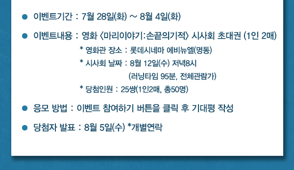 이벤트기간 : 7월 28일(화) ~ 8월 4일(화) 이벤트내용 : 영화 마리이야기:손끝의기적 시사회 초대권 (1인 2매) 영화관 장소 : 롯데시네마 에비뉴엘(명동) 시사회 날짜 : 8월 12일(수) 저녁8시 (러닝타임 95분, 전체관람가) 당첨인원 : 25쌍(1인2매, 총50명) 응모 방법 : 이벤트 참여하기 버튼을 클릭 후 기대평 작성 당첨자 발표 : 8월 5일(수) *개별연락