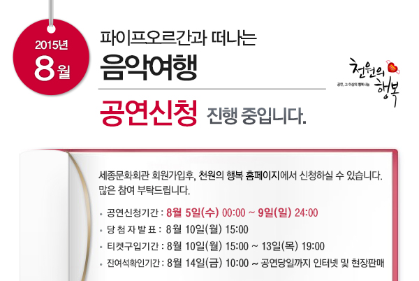 2015년 8월 파이프오르간과 떠나는 음악여행 공연신청 진행 중입니다. 세종문화회관 회원가입후, 천원의 행복 홈페이지에서 신청하실 수 있습니다. 많은 참여 부탁드립니다. 공연신청기간 8월5일(수) 00:00~9일(일) 24:00 당첨자발표 8월10일(월) 15:00~13일(목) 19:00 잔여석확인기간 8월14일(금) 10:00~공연당일까지 인터넷 및 현장판매