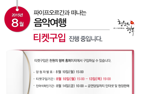 2015년 8월 파이프오르간과 떠나는 음악여행 티켓구입 진행중입니다 티켓구입은 천원의 행복 홈페이지에서 구입하실 수 있습니다 당첨자발표 8월10일(월) 15:00 티켓구입기간 8월10일(월) 15:00~13일(목) 19:00 잔여석확인기간 8월14일(금) 10:00~공연당일까지 인터넷 및 현장판매